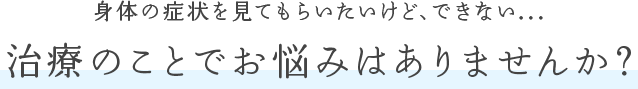 身体の症状を見てもらいたいけど、できない... 治療のことでお悩みはありませんか?